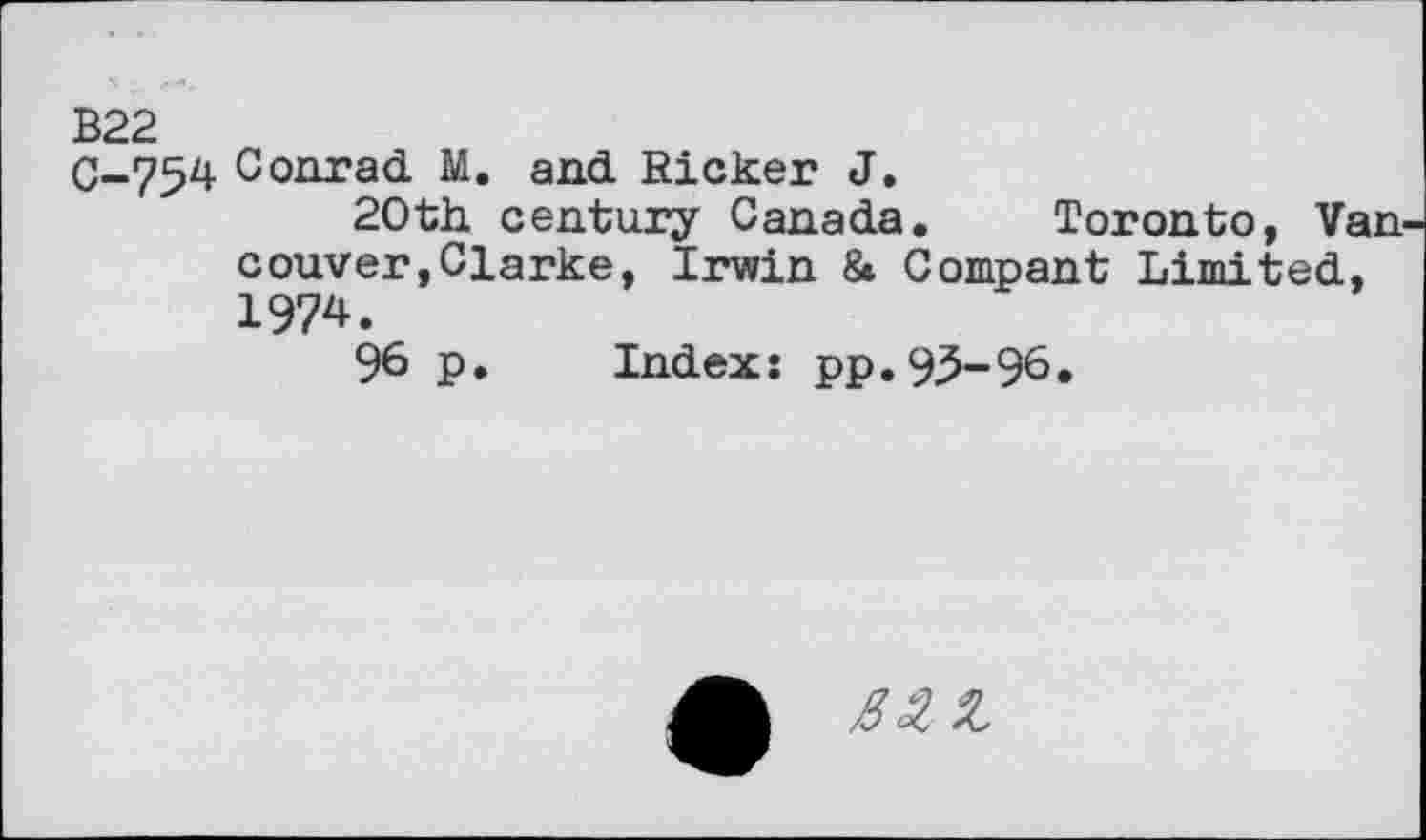 ﻿B22
0-754 Conrad M. and Ricker J.
20th century Canada. Toronto, Van couver,Clarke, Irwin & Compant Limited, 1974.
96 p. Index: pp.9^-96.